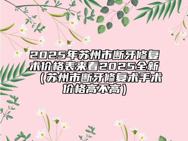 2025年蘇州市斷牙修復術價格表來看2025全新（蘇州市斷牙修復術手術價格高不高）