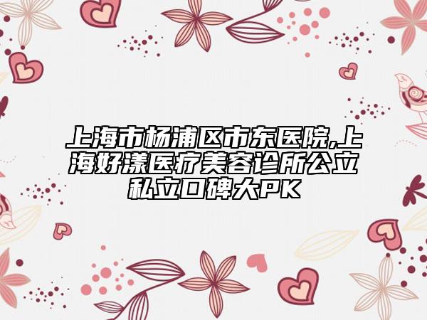 上海市楊浦區(qū)市東醫(yī)院,上海好漾醫(yī)療美容診所公立私立口碑大PK