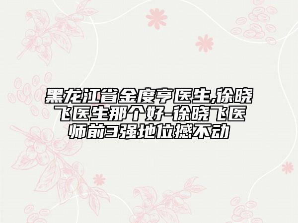 黑龍江省金度亨醫(yī)生,徐曉飛醫(yī)生那個好-徐曉飛醫(yī)師前3強地位撼不動