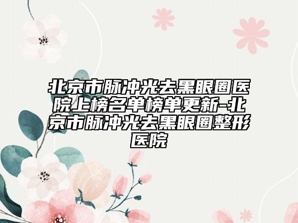 北京市脈沖光去黑眼圈醫(yī)院上榜名單榜單更新-北京市脈沖光去黑眼圈整形醫(yī)院