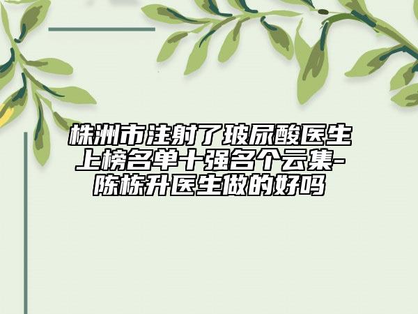 株洲市注射了玻尿酸醫(yī)生上榜名單十強(qiáng)名個(gè)云集-陳棟升醫(yī)生做的好嗎