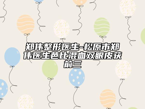 鄭偉整形醫(yī)生-松原市鄭偉醫(yī)生芭比混血雙眼皮獲前三