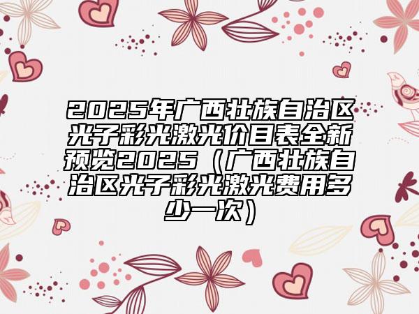 2025年廣西壯族自治區(qū)光子彩光激光價目表全新預覽2025（廣西壯族自治區(qū)光子彩光激光費用多少一次）
