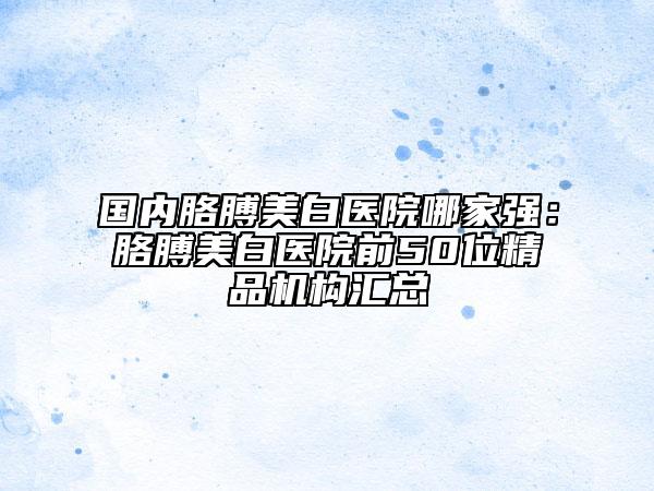 國(guó)內(nèi)胳膊美白醫(yī)院哪家強(qiáng)：胳膊美白醫(yī)院前50位精品機(jī)構(gòu)匯總