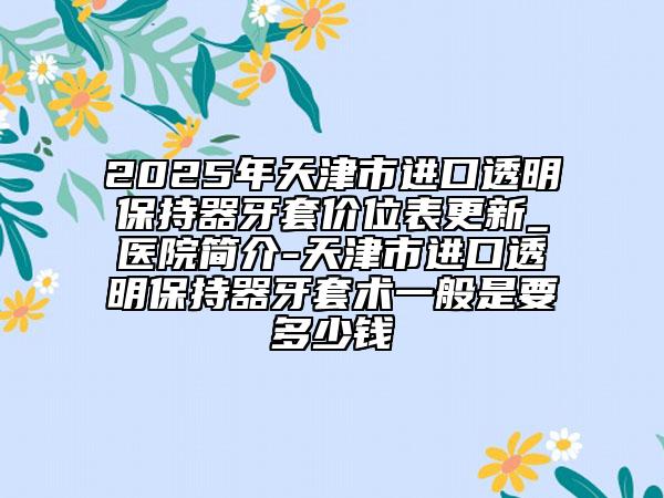 2025年天津市進口透明保持器牙套價位表更新_醫(yī)院簡介-天津市進口透明保持器牙套術(shù)一般是要多少錢
