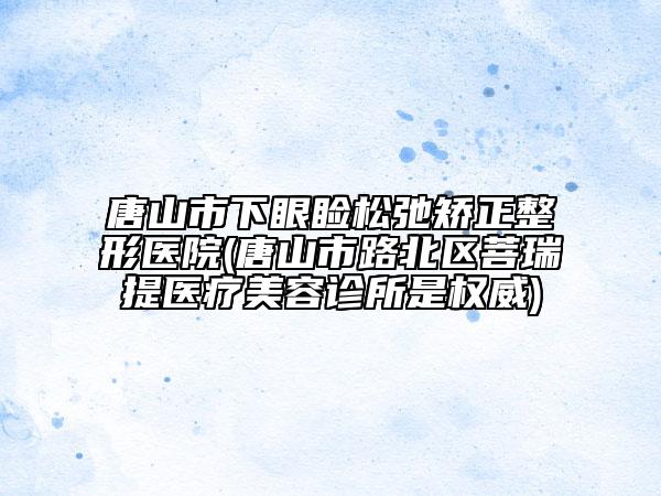 唐山市下眼瞼松弛矯正整形醫(yī)院(唐山市路北區(qū)菩瑞提醫(yī)療美容診所是權(quán)威)