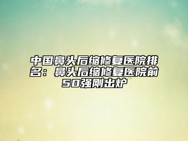 中國鼻頭后縮修復醫(yī)院排名：鼻頭后縮修復醫(yī)院前50強剛出爐