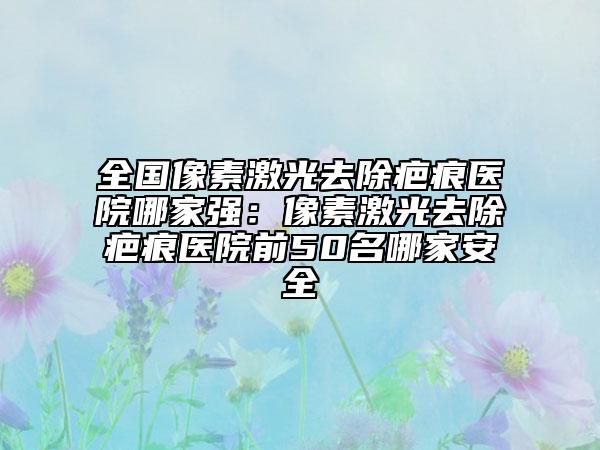 全國像素激光去除疤痕醫(yī)院哪家強(qiáng)：像素激光去除疤痕醫(yī)院前50名哪家安全