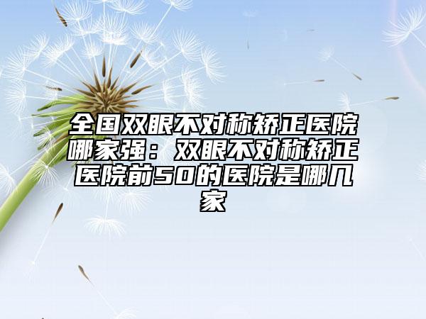 全國(guó)雙眼不對(duì)稱(chēng)矯正醫(yī)院哪家強(qiáng)：雙眼不對(duì)稱(chēng)矯正醫(yī)院前50的醫(yī)院是哪幾家