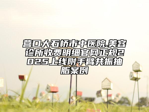 營(yíng)口大石橋市中醫(yī)院.美容診所收費(fèi)明細(xì)官網(wǎng)正規(guī)2025上線附手臂共振抽脂案例