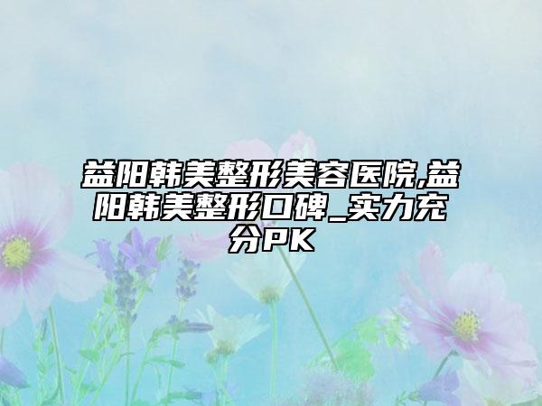 益陽韓美整形美容醫(yī)院,益陽韓美整形口碑_實(shí)力充分PK