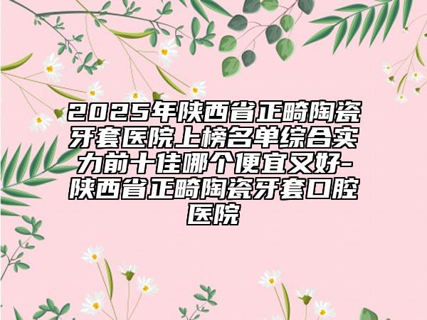 2025年陜西省正畸陶瓷牙套醫(yī)院上榜名單綜合實力前十佳哪個便宜又好-陜西省正畸陶瓷牙套口腔醫(yī)院