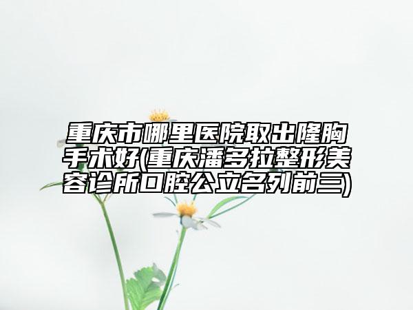 重慶市哪里醫(yī)院取出隆胸手術(shù)好(重慶潘多拉整形美容診所口腔公立名列前三)