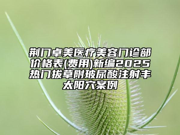 荊門卓美醫(yī)療美容門診部?jī)r(jià)格表(費(fèi)用)新編2025熱門拔草附玻尿酸注射豐太陽(yáng)穴案例