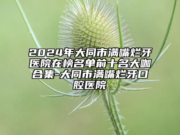 2024年大同市滿嘴爛牙醫(yī)院在榜名單前十名大咖合集-大同市滿嘴爛牙口腔醫(yī)院