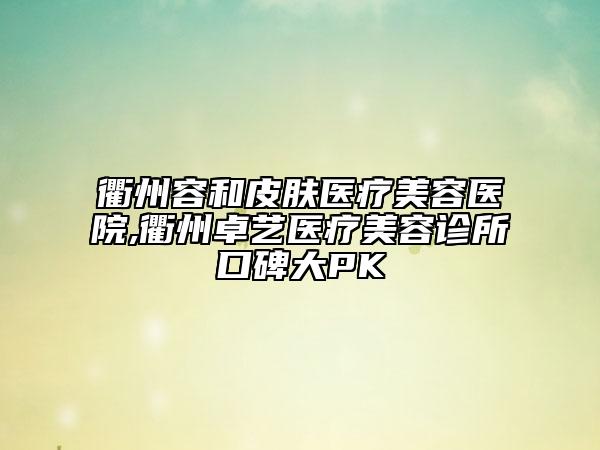 衢州容和皮膚醫(yī)療美容醫(yī)院,衢州卓藝醫(yī)療美容診所口碑大PK