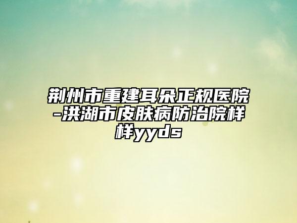 荊州市重建耳朵正規(guī)醫(yī)院-洪湖市皮膚病防治院樣樣yyds