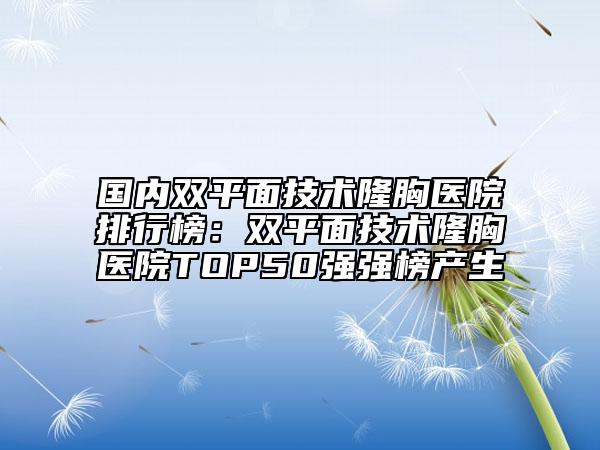 國(guó)內(nèi)雙平面技術(shù)隆胸醫(yī)院排行榜：雙平面技術(shù)隆胸醫(yī)院TOP50強(qiáng)強(qiáng)榜產(chǎn)生