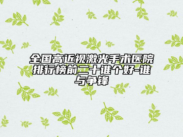 全國(guó)高近視激光手術(shù)醫(yī)院排行榜前二十誰(shuí)個(gè)好-誰(shuí)與爭(zhēng)鋒
