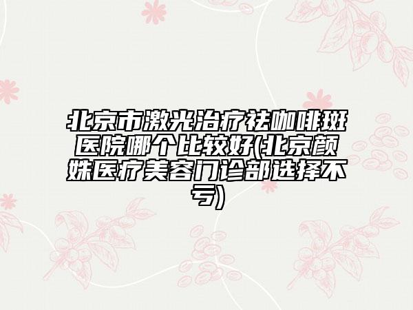 北京市激光治療祛咖啡斑醫(yī)院哪個比較好(北京顏姝醫(yī)療美容門診部選擇不虧)