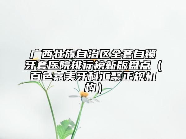 廣西壯族自治區(qū)全套自鎖牙套醫(yī)院排行榜新版盤點（百色嘉美牙科匯聚正規(guī)機構(gòu)）