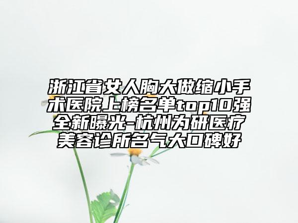 浙江省女人胸大做縮小手術(shù)醫(yī)院上榜名單top10強全新曝光-杭州為研醫(yī)療美容診所名氣大口碑好