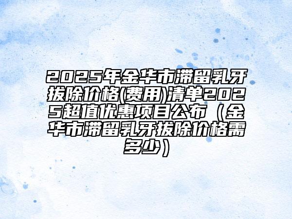 2025年金華市滯留乳牙拔除價格(費用)清單2025超值優(yōu)惠項目公布（金華市滯留乳牙拔除價格需多少）