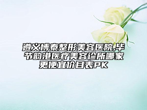 遵義博泰整形美容醫(yī)院,畢節(jié)韻港醫(yī)療美容診所哪家更便宜價目表PK