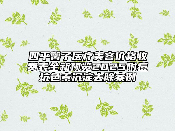 四平馨子醫(yī)療美容價格收費表全新預(yù)覽2025附痘坑色素沉淀去除案例