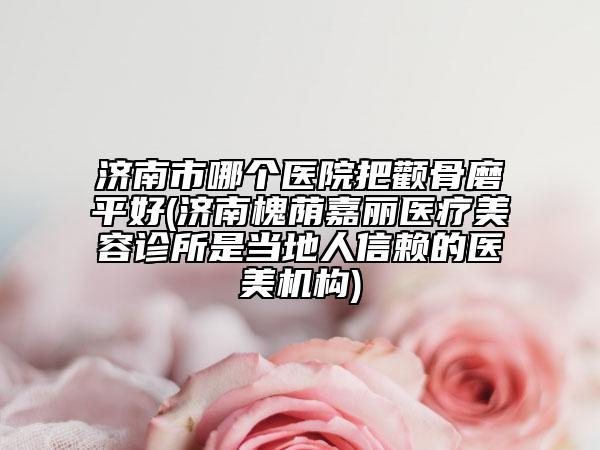 濟南市哪個醫(yī)院把顴骨磨平好(濟南槐蔭嘉麗醫(yī)療美容診所是當(dāng)?shù)厝诵刨嚨尼t(yī)美機構(gòu))