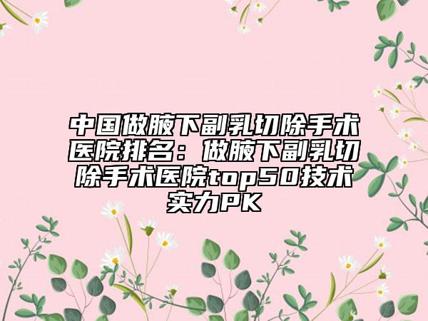中國做腋下副乳切除手術(shù)醫(yī)院排名：做腋下副乳切除手術(shù)醫(yī)院top50技術(shù)實(shí)力PK
