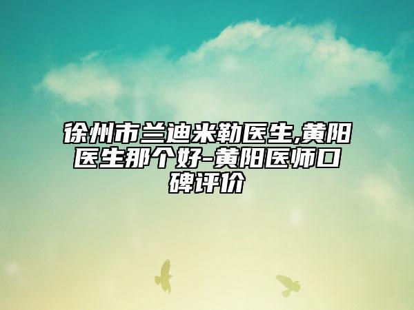 徐州市蘭迪米勒醫(yī)生,黃陽(yáng)醫(yī)生那個(gè)好-黃陽(yáng)醫(yī)師口碑評(píng)價(jià)