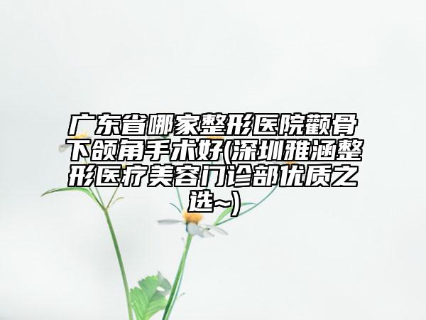 廣東省哪家整形醫(yī)院顴骨下頜角手術(shù)好(深圳雅涵整形醫(yī)療美容門診部優(yōu)質(zhì)之選~)