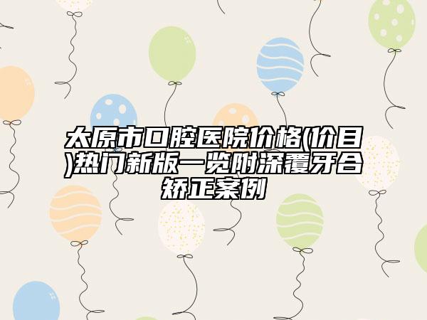 太原市口腔醫(yī)院價(jià)格(價(jià)目)熱門(mén)新版一覽附深覆牙合矯正案例