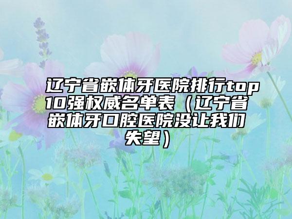 遼寧省嵌體牙醫(yī)院排行top10強權(quán)威名單表（遼寧省嵌體牙口腔醫(yī)院沒讓我們失望）