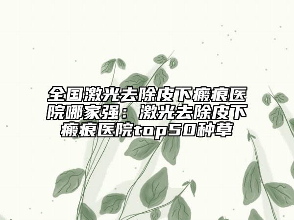 全國激光去除皮下瘢痕醫(yī)院哪家強：激光去除皮下瘢痕醫(yī)院top50種草
