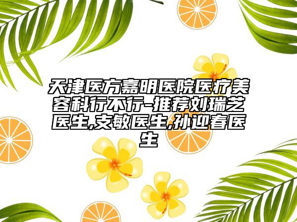 天津醫(yī)方嘉明醫(yī)院醫(yī)療美容科行不行-推薦劉瑞芝醫(yī)生,支敏醫(yī)生,孫迎春醫(yī)生