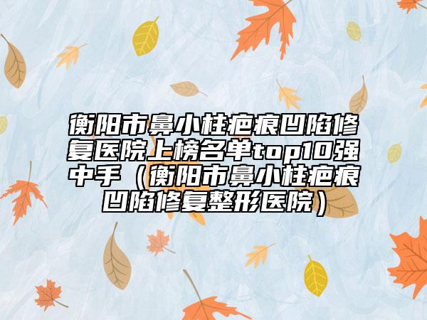 衡陽市鼻小柱疤痕凹陷修復(fù)醫(yī)院上榜名單top10強(qiáng)中手（衡陽市鼻小柱疤痕凹陷修復(fù)整形醫(yī)院）