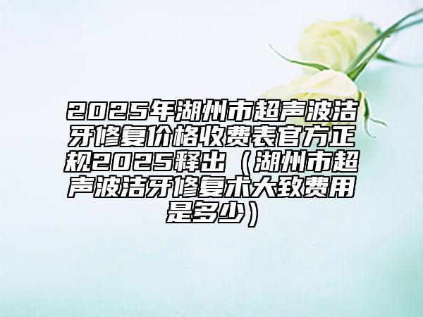 2025年湖州市超聲波潔牙修復(fù)價格收費(fèi)表官方正規(guī)2025釋出（湖州市超聲波潔牙修復(fù)術(shù)大致費(fèi)用是多少）
