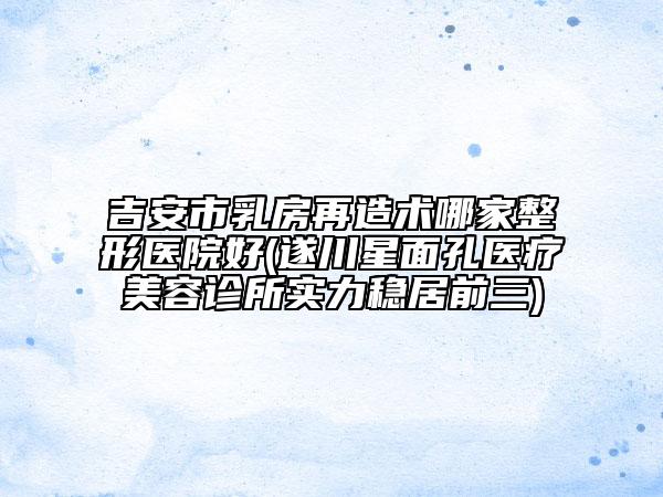 吉安市乳房再造術(shù)哪家整形醫(yī)院好(遂川星面孔醫(yī)療美容診所實(shí)力穩(wěn)居前三)