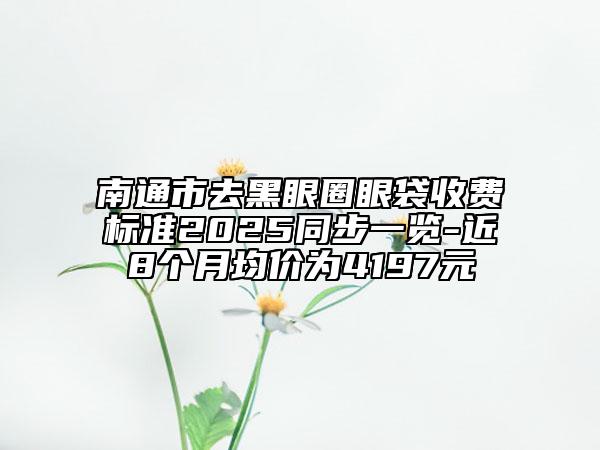 南通市去黑眼圈眼袋收費(fèi)標(biāo)準(zhǔn)2025同步一覽-近8個月均價為4197元