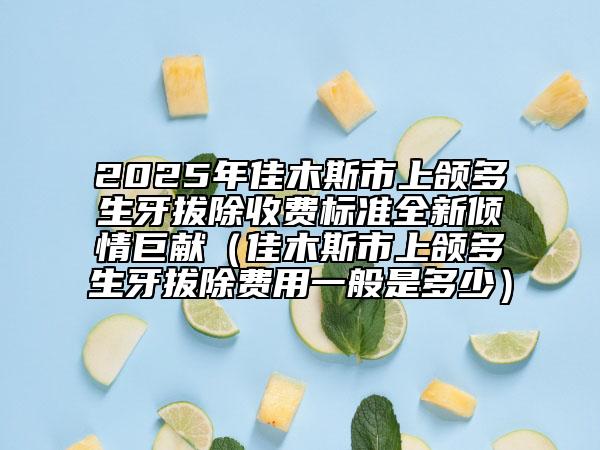 2025年佳木斯市上頜多生牙拔除收費標準全新傾情巨獻（佳木斯市上頜多生牙拔除費用一般是多少）