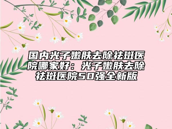 國內(nèi)光子嫩膚去除祛斑醫(yī)院哪家好：光子嫩膚去除祛斑醫(yī)院50強(qiáng)全新版