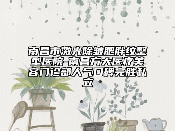 南昌市激光除皺肥胖紋整型醫(yī)院-南昌方大醫(yī)療美容門診部人氣口碑完勝私立