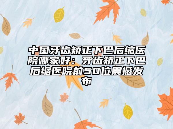中國牙齒矯正下巴后縮醫(yī)院哪家好：牙齒矯正下巴后縮醫(yī)院前50位震撼發(fā)布