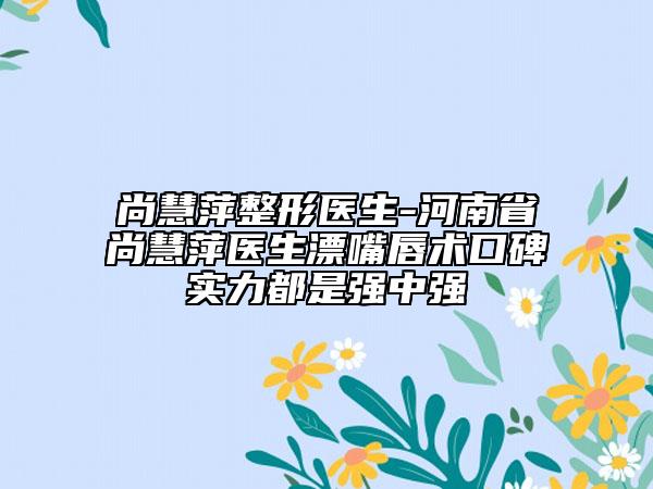 尚慧萍整形醫(yī)生-河南省尚慧萍醫(yī)生漂嘴唇術(shù)口碑實(shí)力都是強(qiáng)中強(qiáng)
