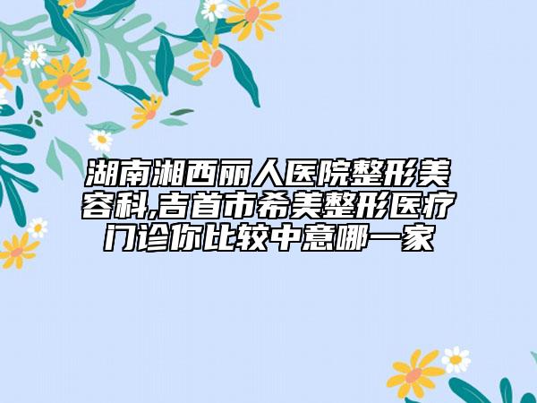 湖南湘西麗人醫(yī)院整形美容科,吉首市希美整形醫(yī)療門(mén)診你比較中意哪一家