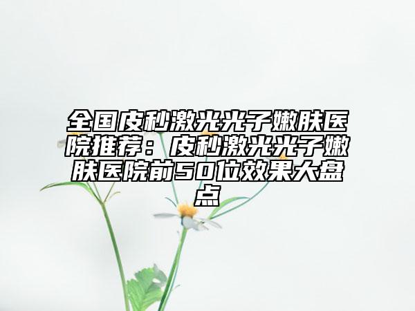 全國皮秒激光光子嫩膚醫(yī)院推薦：皮秒激光光子嫩膚醫(yī)院前50位效果大盤點