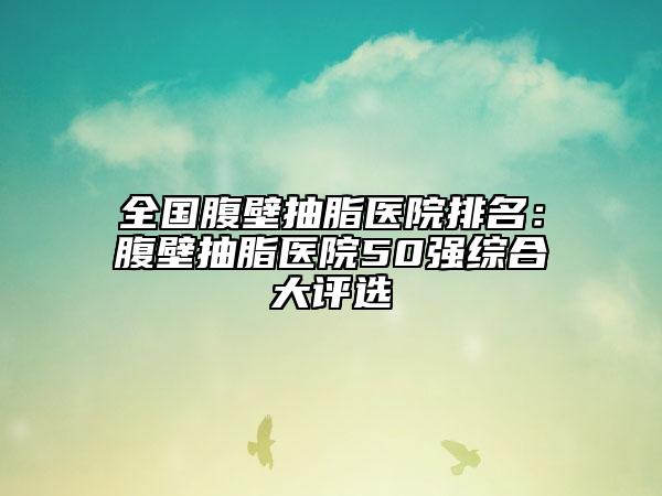 全國腹壁抽脂醫(yī)院排名：腹壁抽脂醫(yī)院50強(qiáng)綜合大評(píng)選
