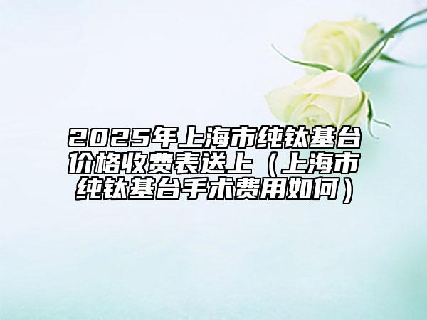 2025年上海市純鈦基臺(tái)價(jià)格收費(fèi)表送上（上海市純鈦基臺(tái)手術(shù)費(fèi)用如何）